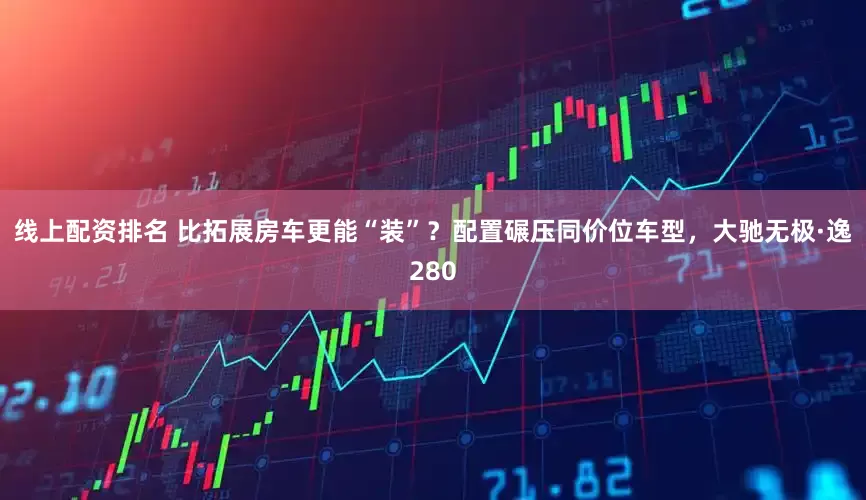 线上配资排名 比拓展房车更能“装”？配置碾压同价位车型，大驰无极·逸280