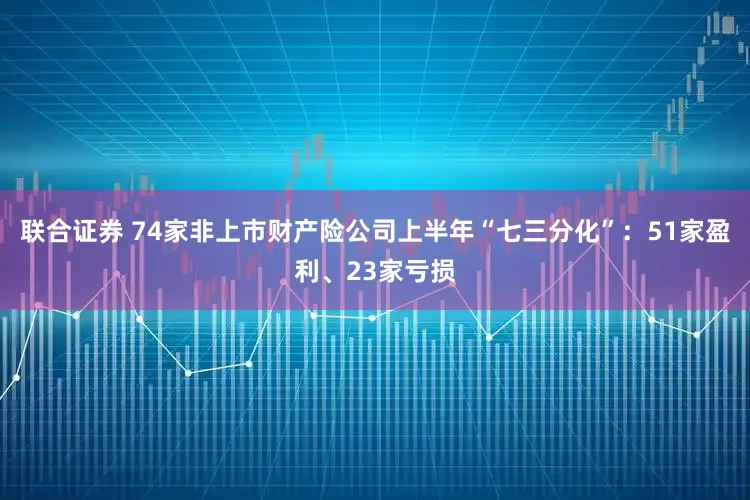 联合证券 74家非上市财产险公司上半年“七三分化”：51家盈利、23家亏损