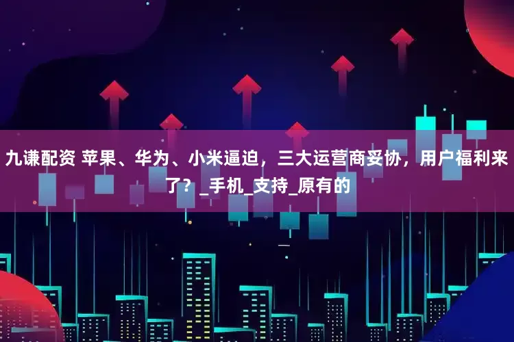 九谦配资 苹果、华为、小米逼迫，三大运营商妥协，用户福利来了？_手机_支持_原有的