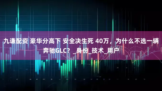 九谦配资 豪华分高下 安全决生死 40万，为什么不选一辆奔驰GLC？_身份_技术_用户
