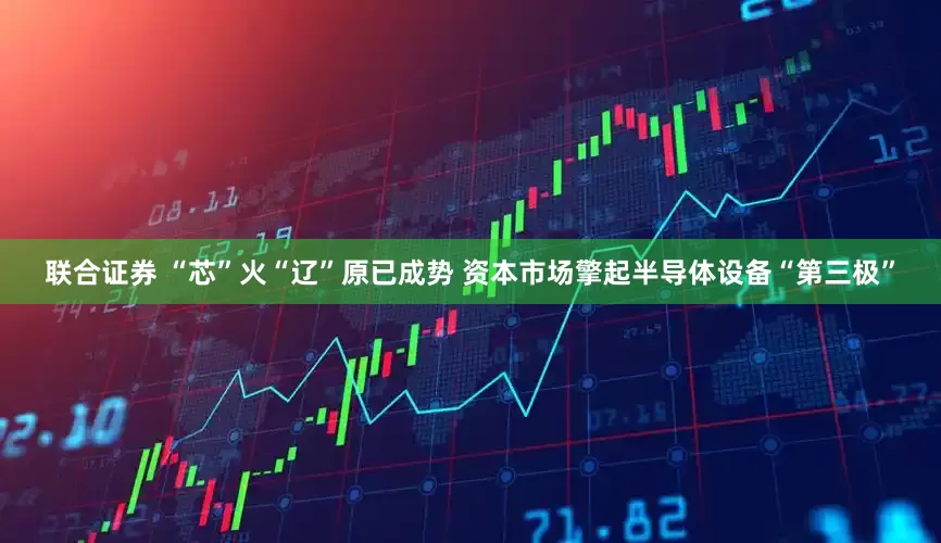 联合证券 “芯”火“辽”原已成势 资本市场擎起半导体设备“第三极”