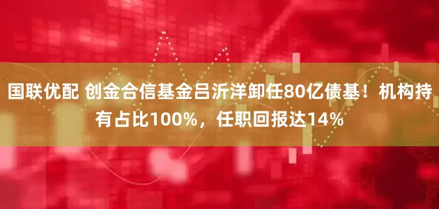 国联优配 创金合信基金吕沂洋卸任80亿债基！机构持有占比100%，任职回报达14%