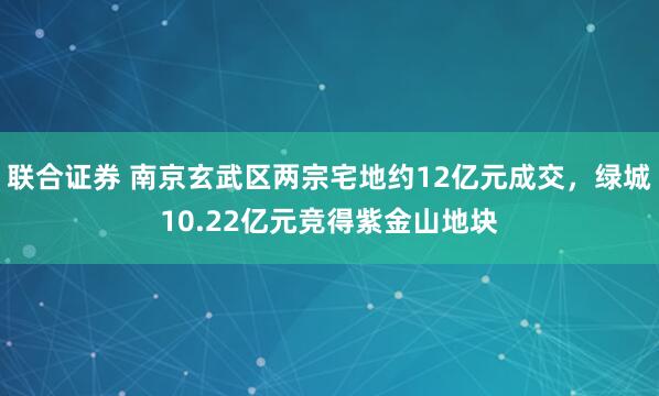联合证券 南京玄武区两宗宅地约12亿元成交，绿城10.22亿元竞得紫金山地块