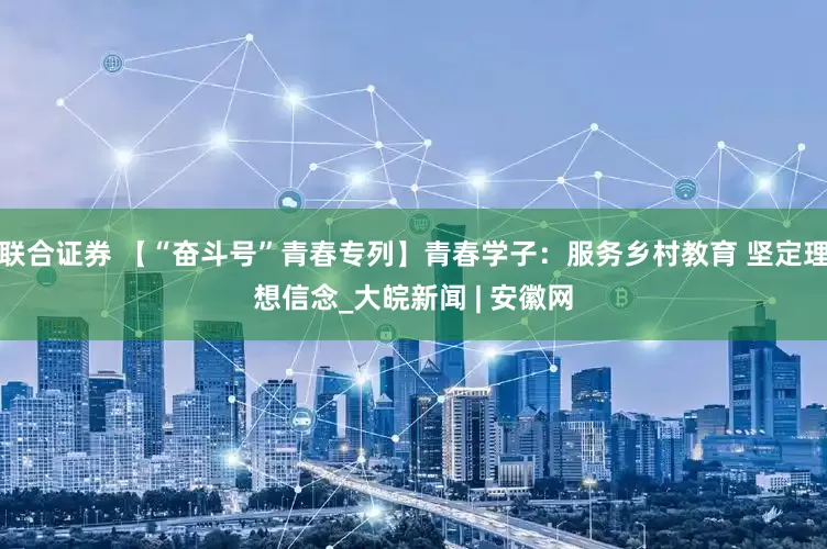 联合证券 【“奋斗号”青春专列】青春学子：服务乡村教育 坚定理想信念_大皖新闻 | 安徽网