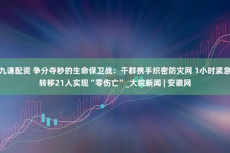 九谦配资 争分夺秒的生命保卫战：干群携手织密防灾网 1小时紧急转移21人实现“零伤亡”_大皖新闻 | 安徽网