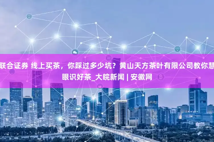 联合证券 线上买茶，你踩过多少坑？黄山天方茶叶有限公司教你慧眼识好茶_大皖新闻 | 安徽网