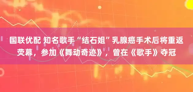 国联优配 知名歌手“结石姐”乳腺癌手术后将重返荧幕，参加《舞动奇迹》，曾在《歌手》夺冠