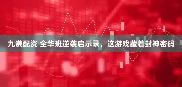 九谦配资 全华班逆袭启示录，这游戏藏着封神密码
