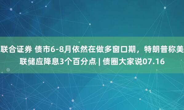 联合证券 债市6-8月依然在做多窗口期，特朗普称美联储应降息3个百分点 | 债圈大家说07.16