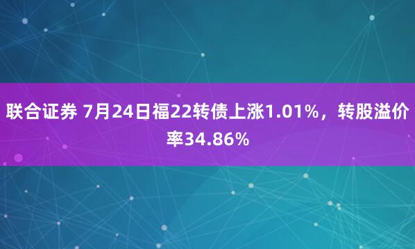 联合证券 7月24日福22转债上涨1.01%，转股溢价率34.86%