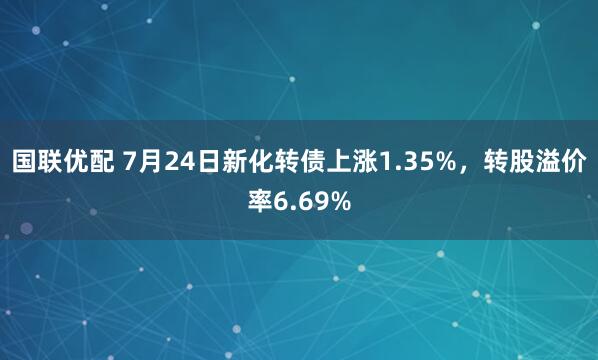 国联优配 7月24日新化转债上涨1.35%，转股溢价率6.69%