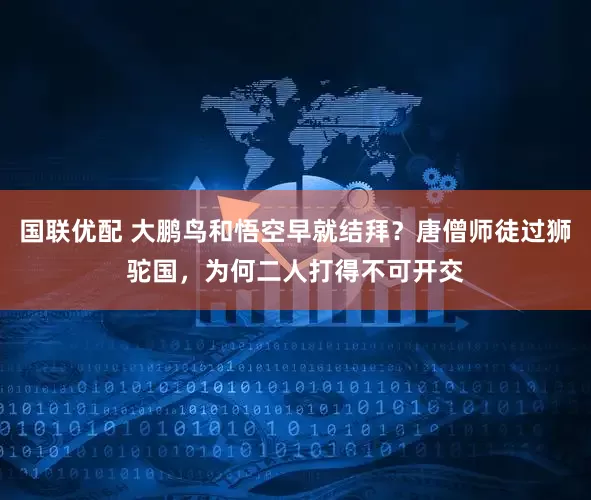 国联优配 大鹏鸟和悟空早就结拜？唐僧师徒过狮驼国，为何二人打得不可开交